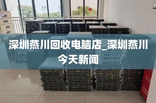 深圳燕川回收电脑店_深圳燕川今天新闻