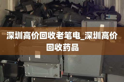 深圳高价回收老笔电_深圳高价回收药品