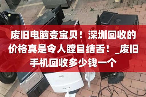 废旧电脑变宝贝！深圳回收的价格真是令人瞠目结舌！_废旧手机回收多少钱一个