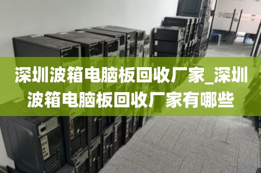 深圳波箱电脑板回收厂家_深圳波箱电脑板回收厂家有哪些