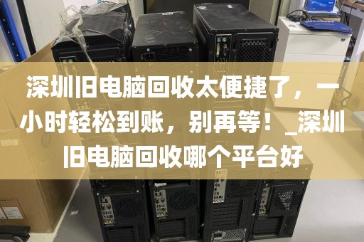 深圳旧电脑回收太便捷了，一小时轻松到账，别再等！_深圳旧电脑回收哪个平台好