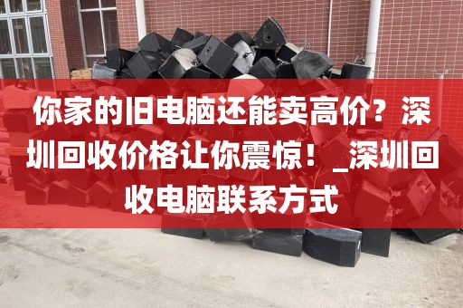 你家的旧电脑还能卖高价？深圳回收价格让你震惊！_深圳回收电脑联系方式