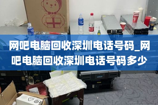 网吧电脑回收深圳电话号码_网吧电脑回收深圳电话号码多少