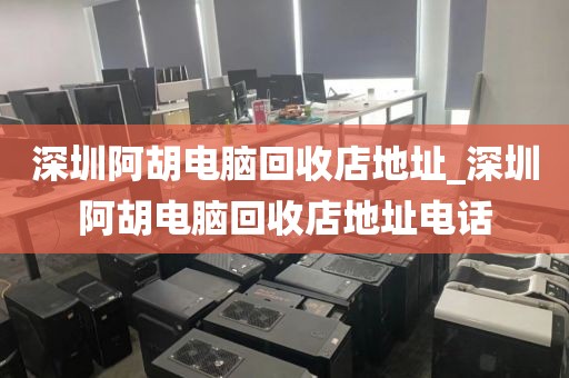 深圳阿胡电脑回收店地址_深圳阿胡电脑回收店地址电话