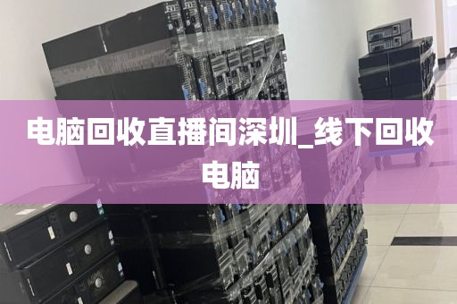 电脑回收直播间深圳_线下回收电脑