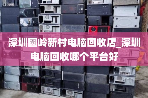 深圳圆岭新村电脑回收店_深圳电脑回收哪个平台好