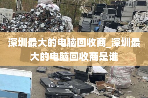 深圳最大的电脑回收商_深圳最大的电脑回收商是谁