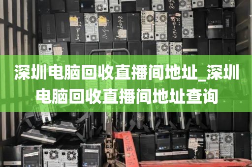 深圳电脑回收直播间地址_深圳电脑回收直播间地址查询