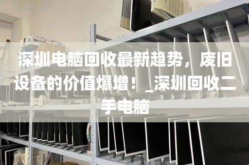 深圳电脑回收最新趋势，废旧设备的价值爆增！_深圳回收二手电脑