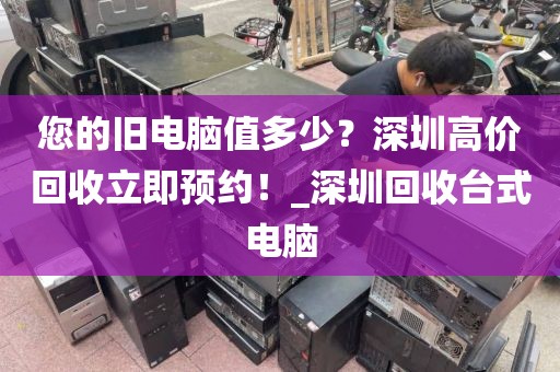 您的旧电脑值多少？深圳高价回收立即预约！_深圳回收台式电脑