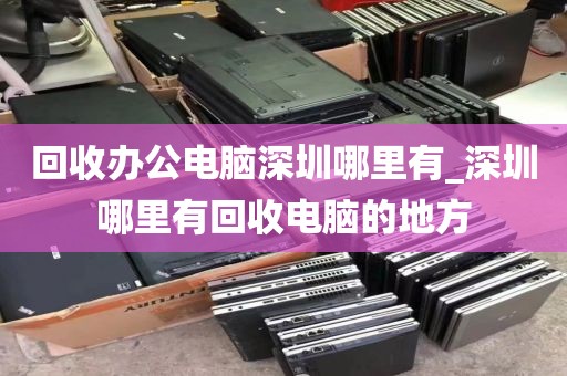 回收办公电脑深圳哪里有_深圳哪里有回收电脑的地方