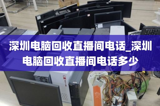 深圳电脑回收直播间电话_深圳电脑回收直播间电话多少