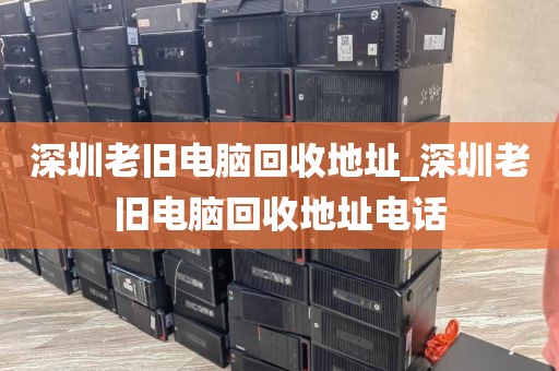 深圳老旧电脑回收地址_深圳老旧电脑回收地址电话