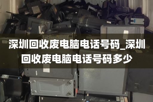 深圳回收废电脑电话号码_深圳回收废电脑电话号码多少