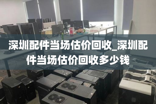 深圳配件当场估价回收_深圳配件当场估价回收多少钱