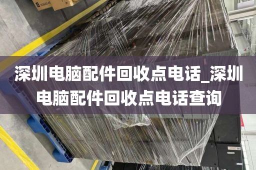 深圳电脑配件回收点电话_深圳电脑配件回收点电话查询