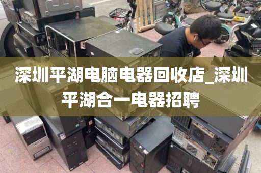 深圳平湖电脑电器回收店_深圳平湖合一电器招聘