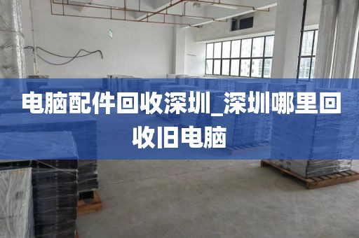 电脑配件回收深圳_深圳哪里回收旧电脑