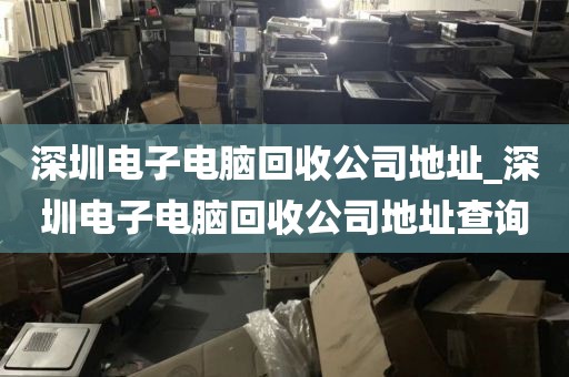 深圳电子电脑回收公司地址_深圳电子电脑回收公司地址查询