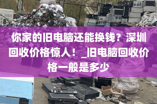 你家的旧电脑还能换钱？深圳回收价格惊人！_旧电脑回收价格一般是多少
