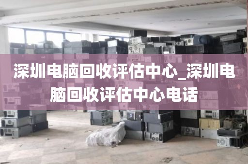 深圳电脑回收评估中心_深圳电脑回收评估中心电话