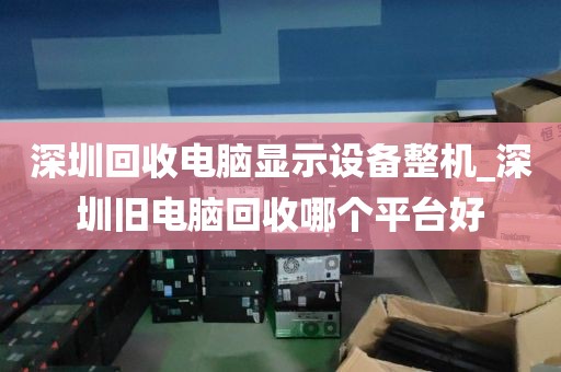 深圳回收电脑显示设备整机_深圳旧电脑回收哪个平台好