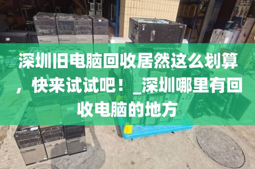 深圳旧电脑回收居然这么划算，快来试试吧！_深圳哪里有回收电脑的地方