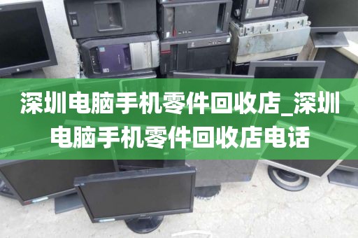 深圳电脑手机零件回收店_深圳电脑手机零件回收店电话