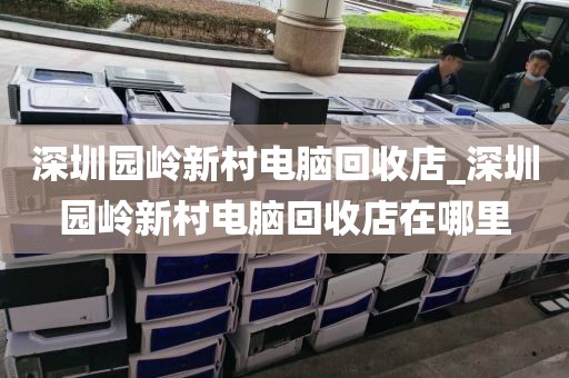 深圳园岭新村电脑回收店_深圳园岭新村电脑回收店在哪里
