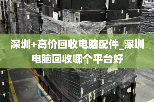 深圳+高价回收电脑配件_深圳电脑回收哪个平台好