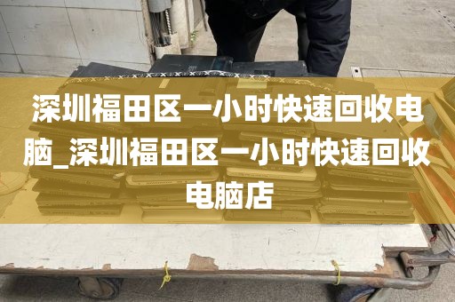 深圳福田区一小时快速回收电脑_深圳福田区一小时快速回收电脑店