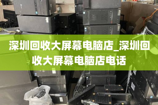 深圳回收大屏幕电脑店_深圳回收大屏幕电脑店电话