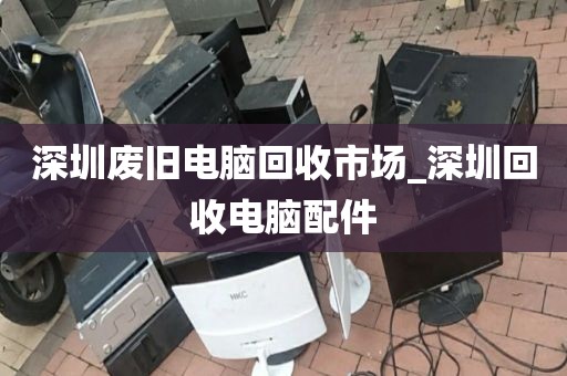 深圳废旧电脑回收市场_深圳回收电脑配件