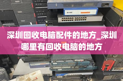 深圳回收电脑配件的地方_深圳哪里有回收电脑的地方