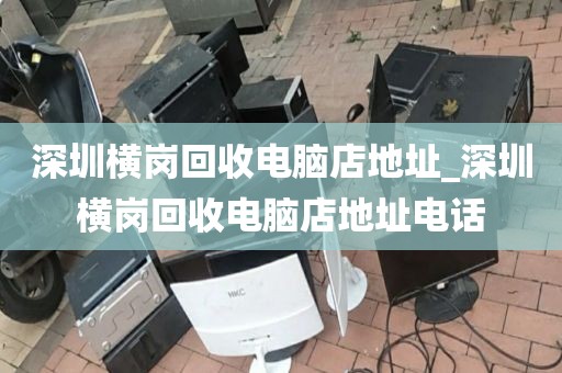 深圳横岗回收电脑店地址_深圳横岗回收电脑店地址电话