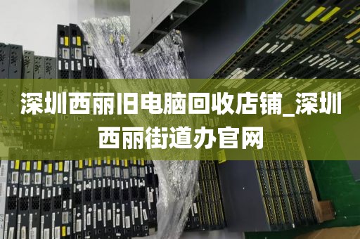 深圳西丽旧电脑回收店铺_深圳西丽街道办官网