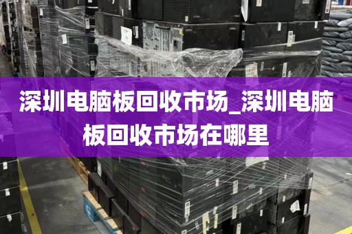 深圳电脑板回收市场_深圳电脑板回收市场在哪里