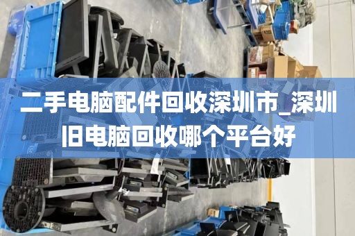 二手电脑配件回收深圳市_深圳旧电脑回收哪个平台好
