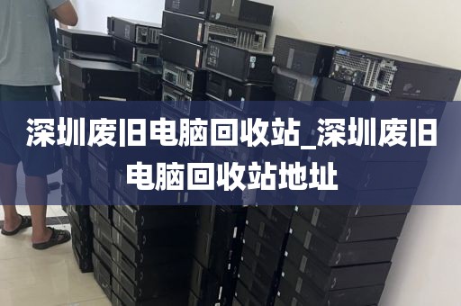 深圳废旧电脑回收站_深圳废旧电脑回收站地址