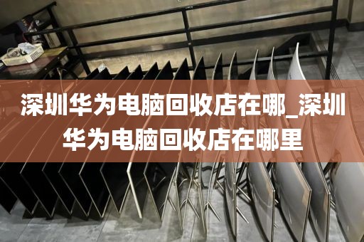 深圳华为电脑回收店在哪_深圳华为电脑回收店在哪里