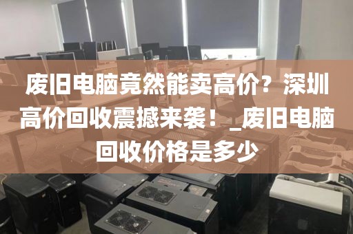 废旧电脑竟然能卖高价？深圳高价回收震撼来袭！_废旧电脑回收价格是多少