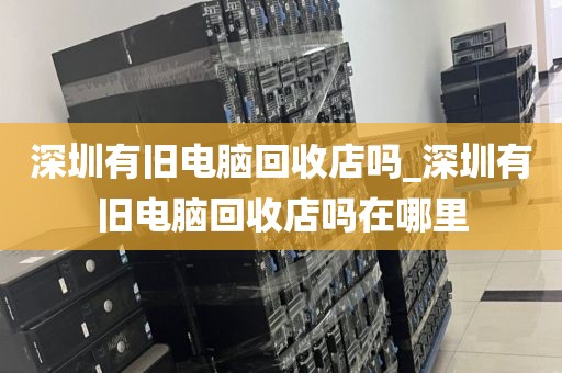 深圳有旧电脑回收店吗_深圳有旧电脑回收店吗在哪里