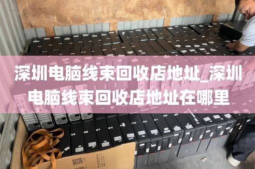 深圳电脑线束回收店地址_深圳电脑线束回收店地址在哪里