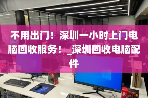 不用出门！深圳一小时上门电脑回收服务！_深圳回收电脑配件