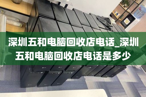 深圳五和电脑回收店电话_深圳五和电脑回收店电话是多少