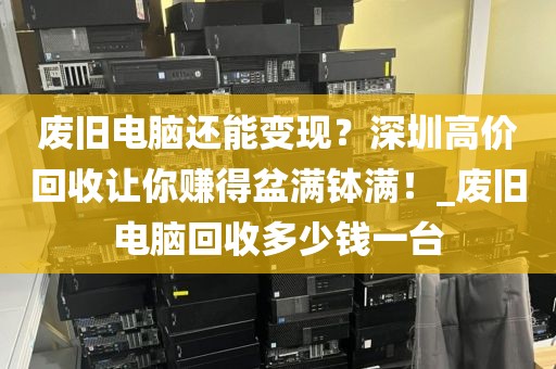 废旧电脑还能变现？深圳高价回收让你赚得盆满钵满！_废旧电脑回收多少钱一台