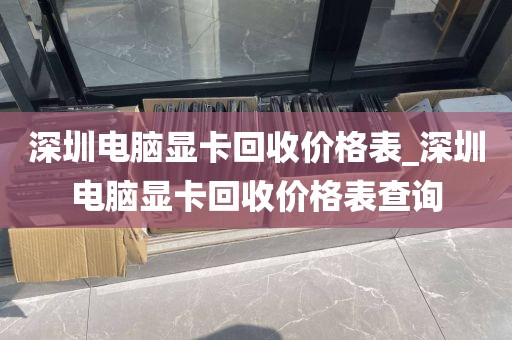 深圳电脑显卡回收价格表_深圳电脑显卡回收价格表查询