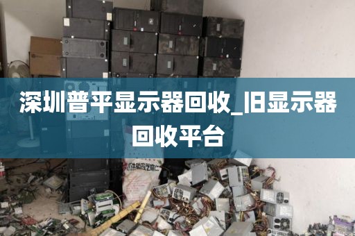 深圳普平显示器回收_旧显示器回收平台