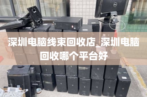 深圳电脑线束回收店_深圳电脑回收哪个平台好