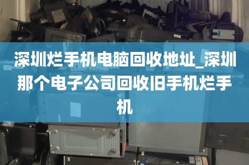 深圳烂手机电脑回收地址_深圳那个电子公司回收旧手机烂手机